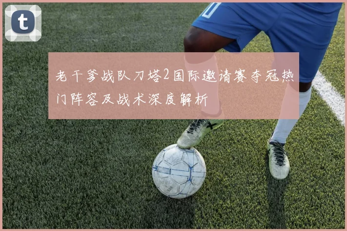老干爹战队刀塔2国际邀请赛夺冠热门阵容及战术深度解析