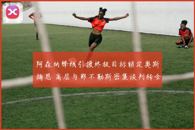 阿森纳锋线引援终极目标锁定奥斯梅恩 高层与那不勒斯密集谈判转会费支付细节曝光