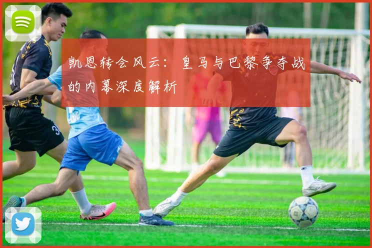 凯恩转会风云：皇马与巴黎争夺战的内幕深度解析