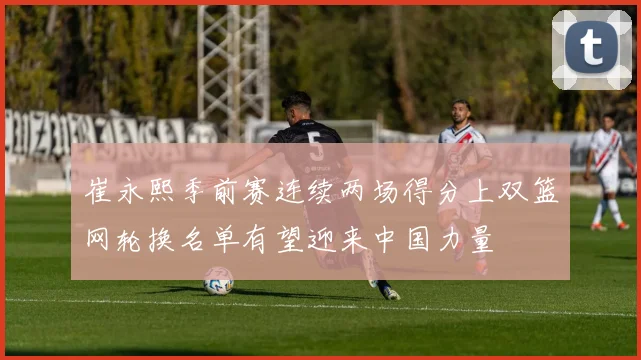 崔永熙季前赛连续两场得分上双篮网轮换名单有望迎来中国力量