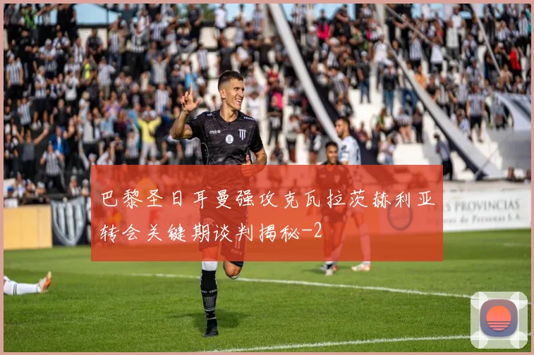 巴黎圣日耳曼强攻克瓦拉茨赫利亚转会关键期谈判揭秘