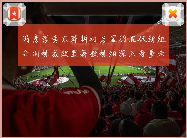 冯彦哲黄东萍拆对后国羽混双新组合训练成效显著教练组深入考量未来布局