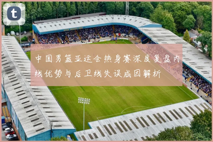 中国男篮亚运会热身赛深度复盘内线优势与后卫线失误成因解析