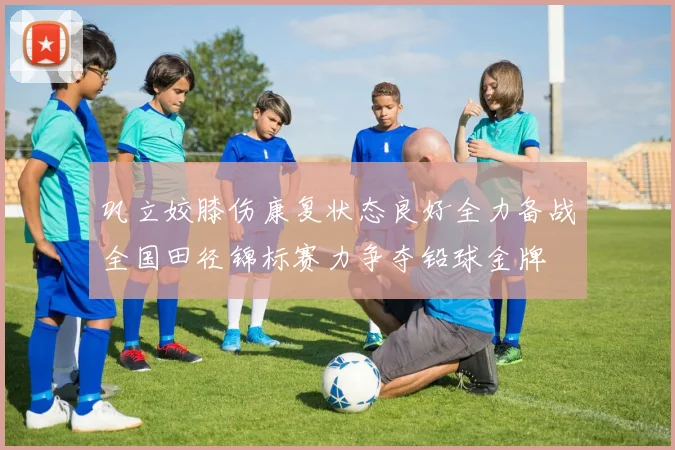 巩立姣膝伤康复状态良好全力备战全国田径锦标赛力争夺铅球金牌