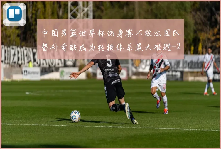 中国男篮世界杯热身赛不敌法国队替补奇缺成为轮换体系最大难题