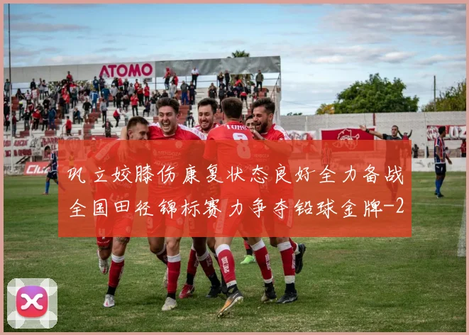 巩立姣膝伤康复状态良好全力备战全国田径锦标赛力争夺铅球金牌