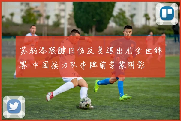 苏炳添跟腱旧伤反复退出尤金世锦赛 中国接力队夺牌前景蒙阴影