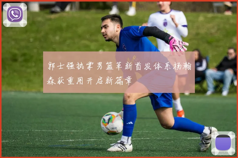 郭士强执掌男篮革新首发体系杨瀚森获重用开启新篇章