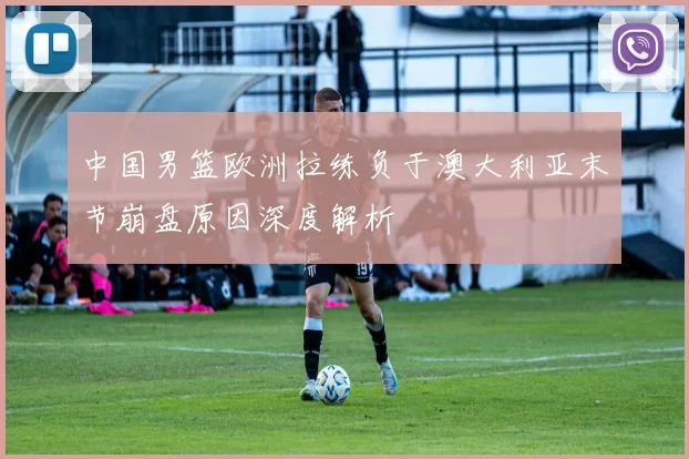 中国男篮欧洲拉练负于澳大利亚末节崩盘原因深度解析