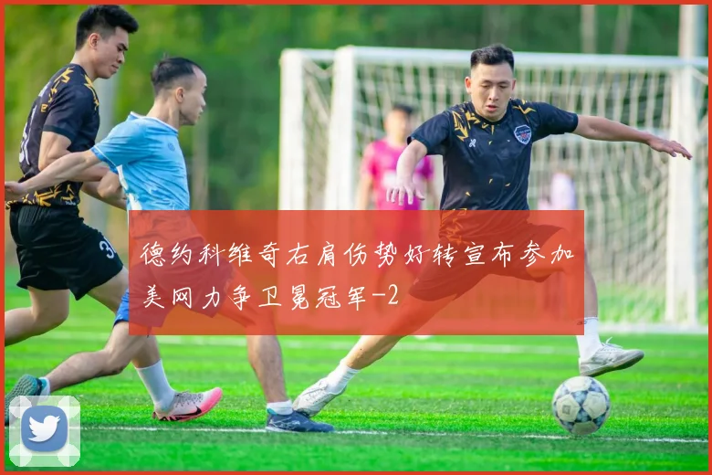德约科维奇右肩伤势好转宣布参加美网力争卫冕冠军