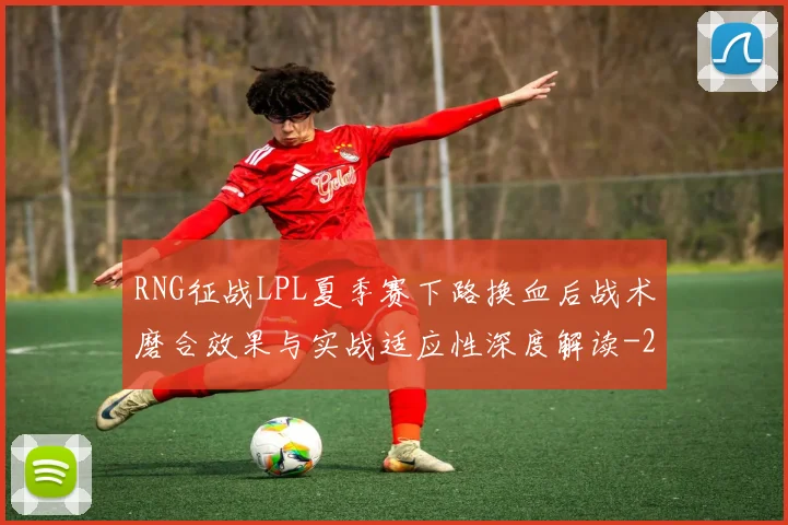 RNG征战LPL夏季赛下路换血后战术磨合效果与实战适应性深度解读
