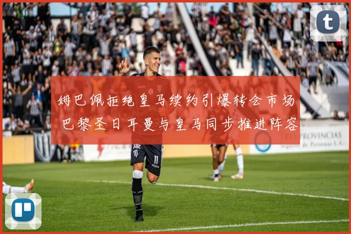姆巴佩拒绝皇马续约引爆转会市场 巴黎圣日耳曼与皇马同步推进阵容大清洗战略