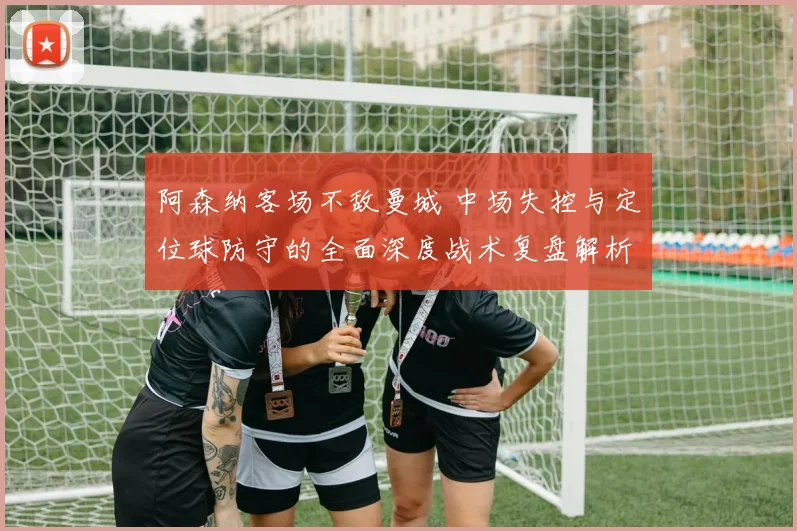 阿森纳客场不敌曼城 中场失控与定位球防守的全面深度战术复盘解析