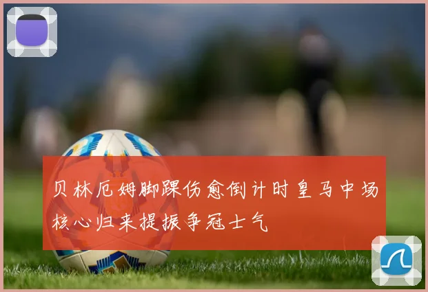 贝林厄姆脚踝伤愈倒计时皇马中场核心归来提振争冠士气