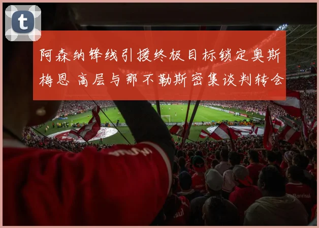 阿森纳锋线引援终极目标锁定奥斯梅恩 高层与那不勒斯密集谈判转会费支付细节曝光