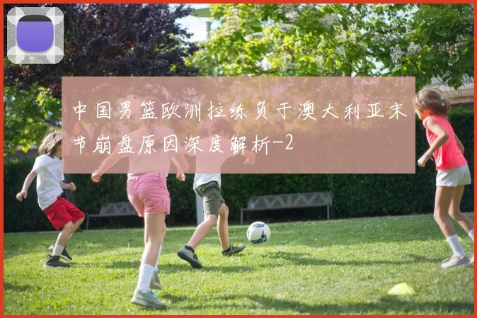 中国男篮欧洲拉练负于澳大利亚末节崩盘原因深度解析