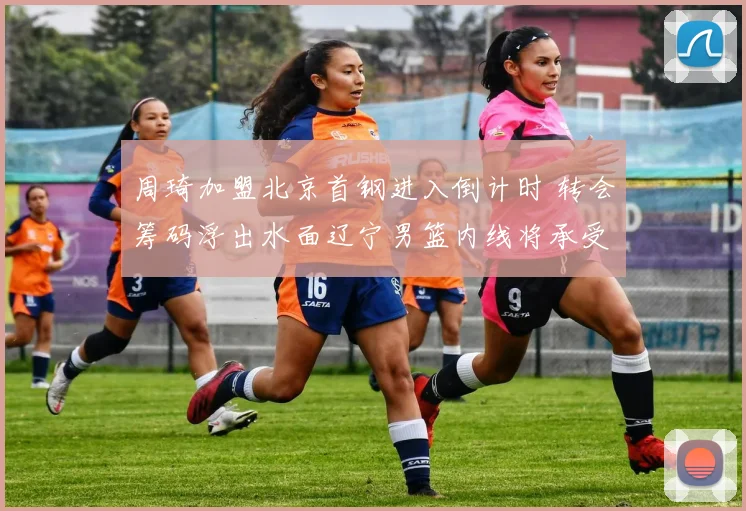 周琦加盟北京首钢进入倒计时 转会筹码浮出水面辽宁男篮内线将承受巨大压力