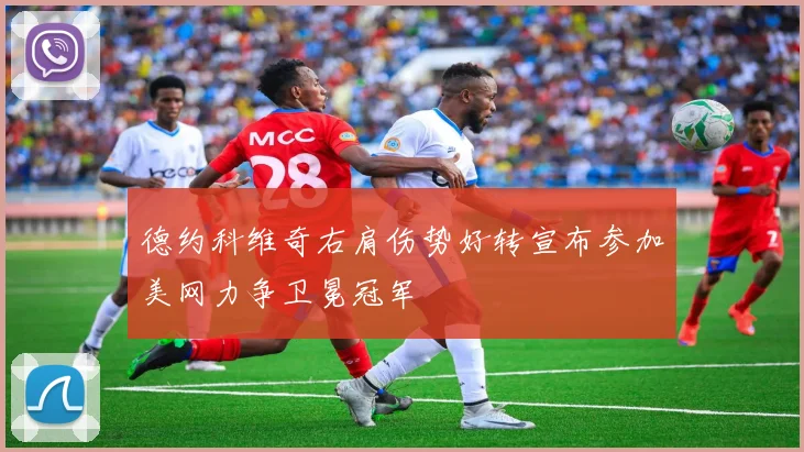 德约科维奇右肩伤势好转宣布参加美网力争卫冕冠军