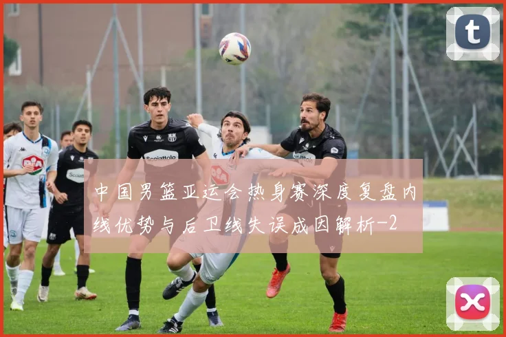 中国男篮亚运会热身赛深度复盘内线优势与后卫线失误成因解析