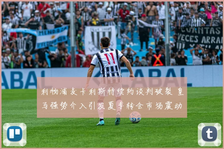利物浦麦卡利斯特续约谈判破裂 皇马强势介入引发夏季转会市场震动