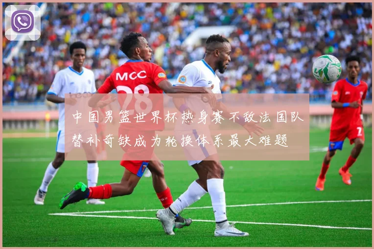 中国男篮世界杯热身赛不敌法国队替补奇缺成为轮换体系最大难题