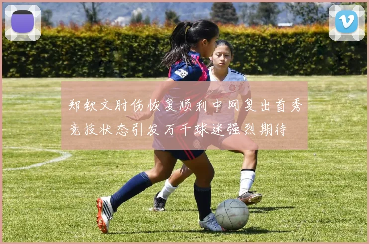 郑钦文肘伤恢复顺利中网复出首秀竞技状态引发万千球迷强烈期待