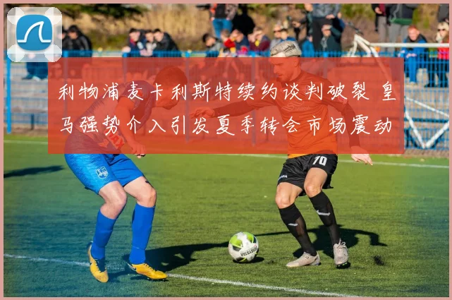 利物浦麦卡利斯特续约谈判破裂 皇马强势介入引发夏季转会市场震动
