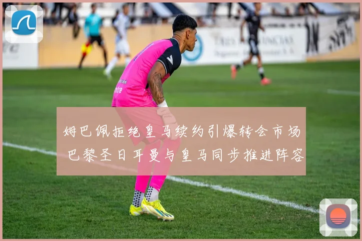姆巴佩拒绝皇马续约引爆转会市场 巴黎圣日耳曼与皇马同步推进阵容大清洗战略
