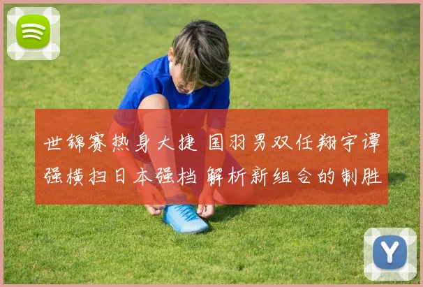 世锦赛热身大捷 国羽男双任翔宇谭强横扫日本强档 解析新组合的制胜密码与冠军相