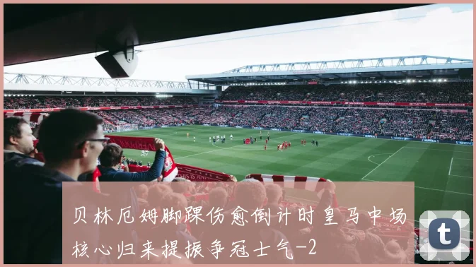 贝林厄姆脚踝伤愈倒计时皇马中场核心归来提振争冠士气