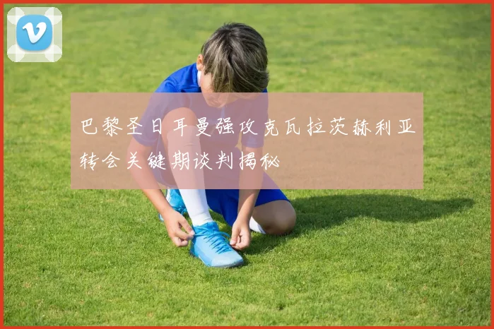 巴黎圣日耳曼强攻克瓦拉茨赫利亚转会关键期谈判揭秘