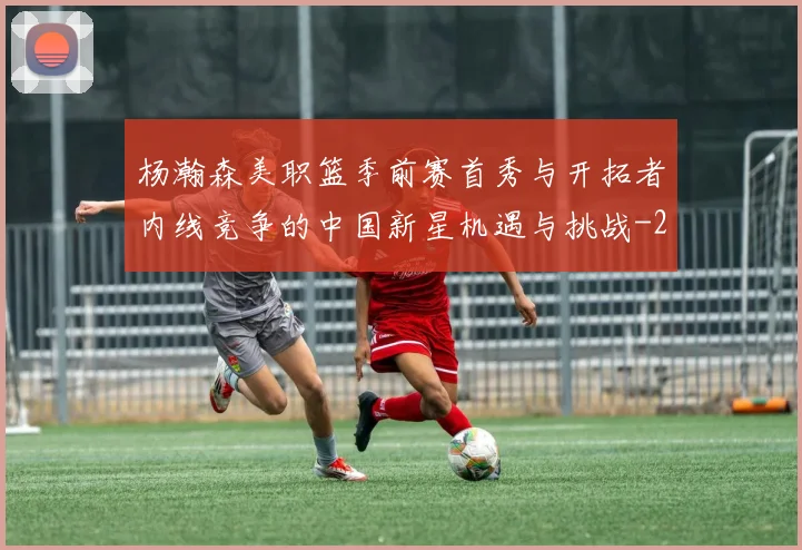 杨瀚森美职篮季前赛首秀与开拓者内线竞争的中国新星机遇与挑战