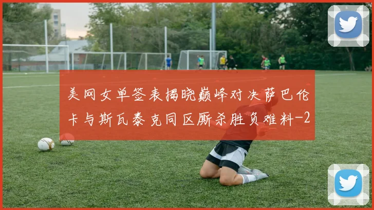 美网女单签表揭晓巅峰对决萨巴伦卡与斯瓦泰克同区厮杀胜负难料