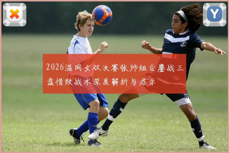 2026温网女双决赛张帅组合鏖战三盘惜败战术深度解析与启示