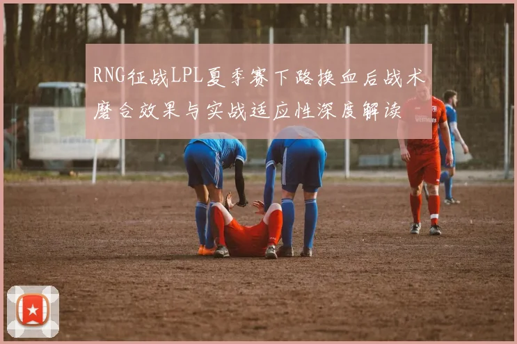 RNG征战LPL夏季赛下路换血后战术磨合效果与实战适应性深度解读