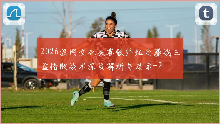 2026温网女双决赛张帅组合鏖战三盘惜败战术深度解析与启示