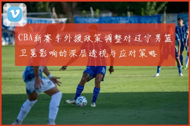 CBA新赛季外援政策调整对辽宁男篮卫冕影响的深层透视与应对策略