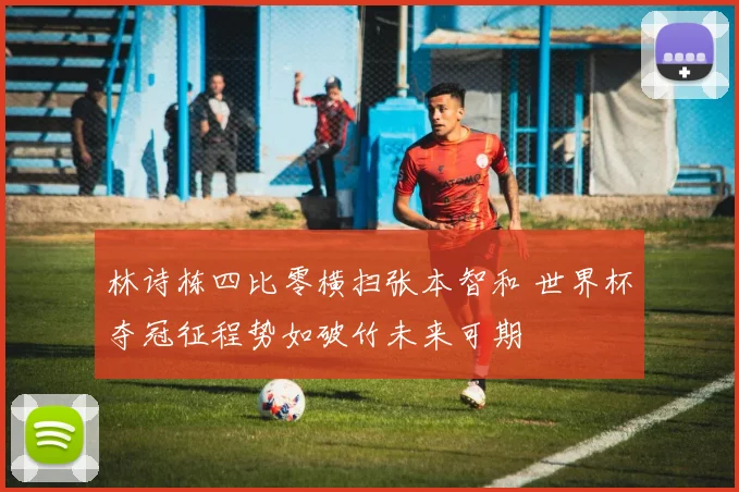 林诗栋四比零横扫张本智和 世界杯夺冠征程势如破竹未来可期