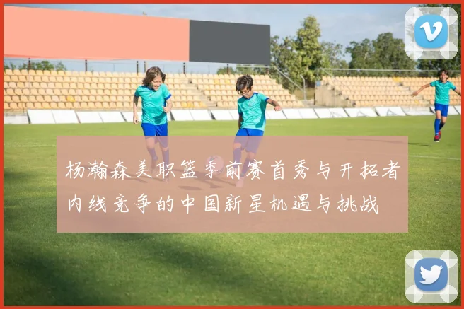 杨瀚森美职篮季前赛首秀与开拓者内线竞争的中国新星机遇与挑战