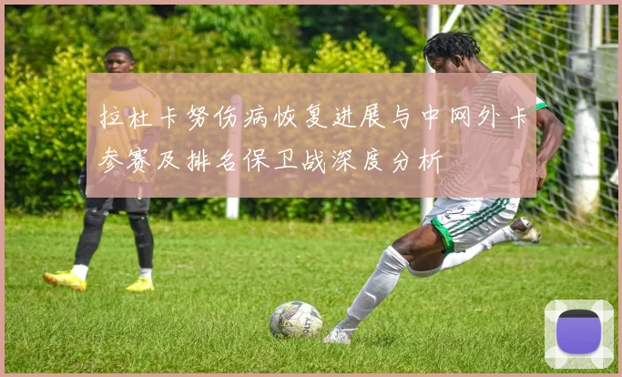 拉杜卡努伤病恢复进展与中网外卡参赛及排名保卫战深度分析