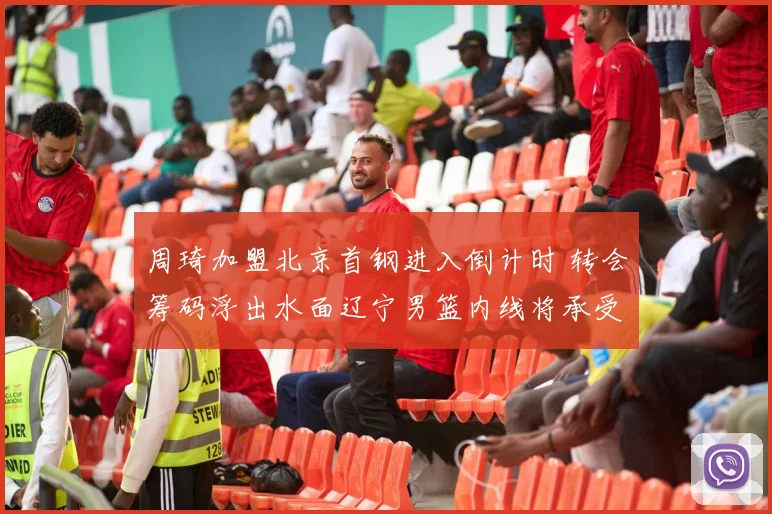 周琦加盟北京首钢进入倒计时 转会筹码浮出水面辽宁男篮内线将承受巨大压力