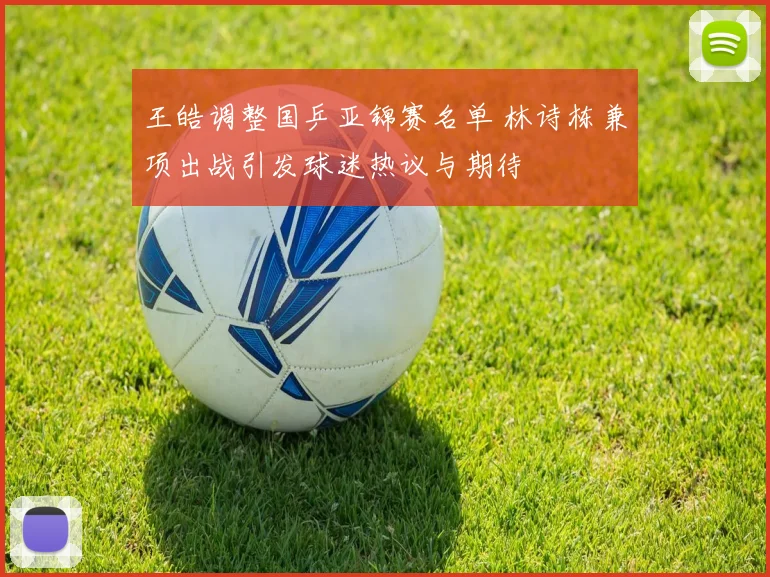 王皓调整国乒亚锦赛名单 林诗栋兼项出战引发球迷热议与期待