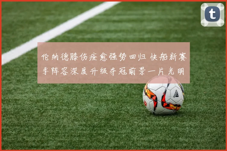 伦纳德膝伤痊愈强势回归 快船新赛季阵容深度升级夺冠前景一片光明