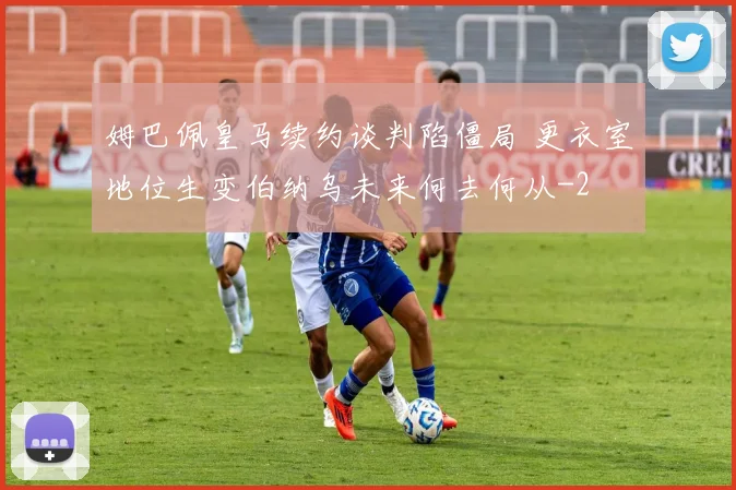 姆巴佩皇马续约谈判陷僵局 更衣室地位生变伯纳乌未来何去何从