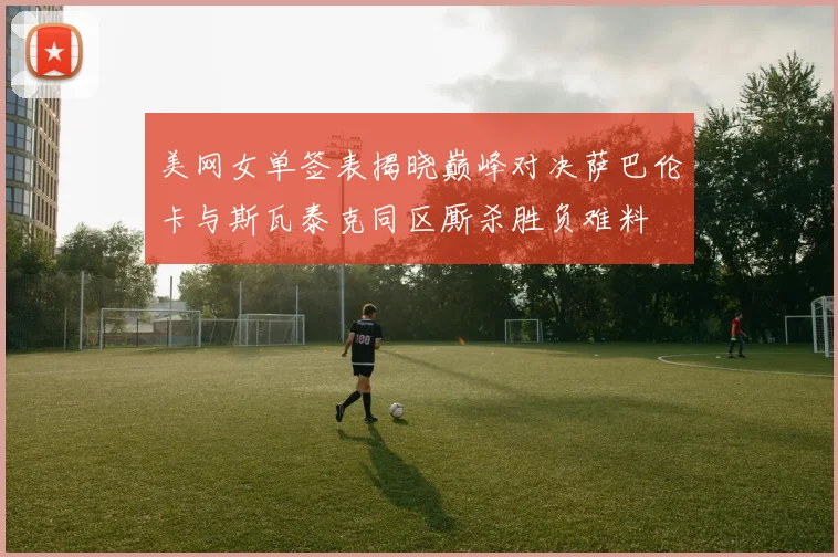 美网女单签表揭晓巅峰对决萨巴伦卡与斯瓦泰克同区厮杀胜负难料