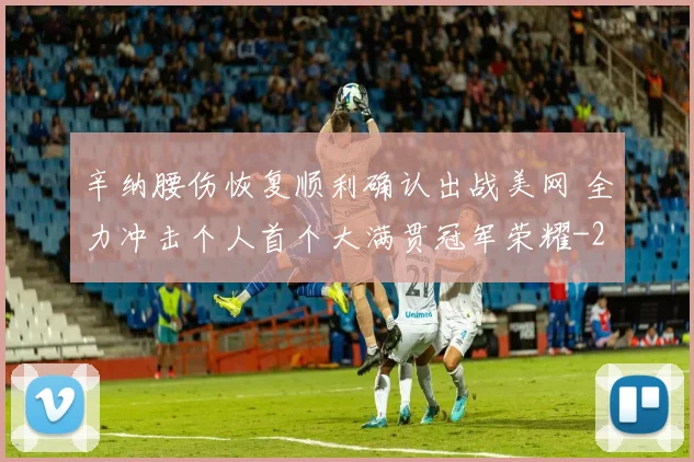 辛纳腰伤恢复顺利确认出战美网 全力冲击个人首个大满贯冠军荣耀