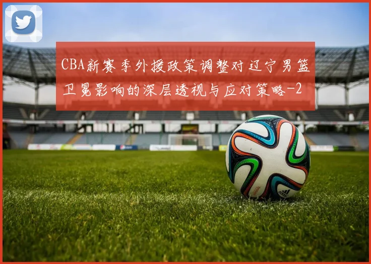 CBA新赛季外援政策调整对辽宁男篮卫冕影响的深层透视与应对策略