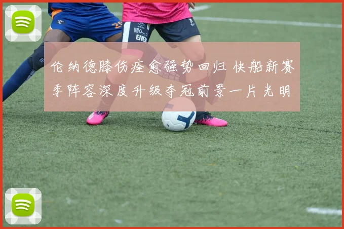 伦纳德膝伤痊愈强势回归 快船新赛季阵容深度升级夺冠前景一片光明