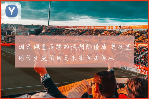 姆巴佩皇马续约谈判陷僵局 更衣室地位生变伯纳乌未来何去何从