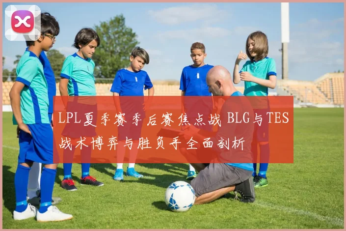 LPL夏季赛季后赛焦点战 BLG与TES战术博弈与胜负手全面剖析